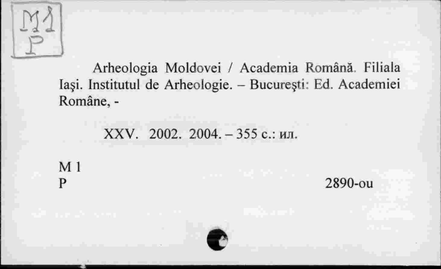 ﻿Arheologia Moldovei / Academia Românâ, Filiala laçi. Institutul de Arheoiogie. - Bucureçti: Ed. Academiei Române, -
XXV. 2002. 2004.-355 с.: ил.
M 1
P
2890-ou
e